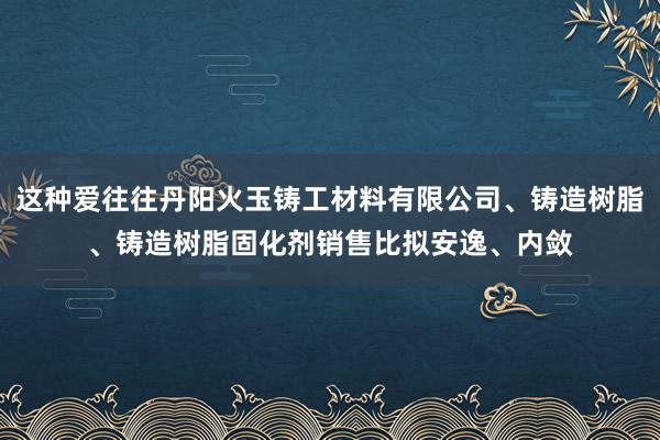 这种爱往往丹阳火玉铸工材料有限公司、铸造树脂、铸造树脂固化剂销售比拟安逸、内敛