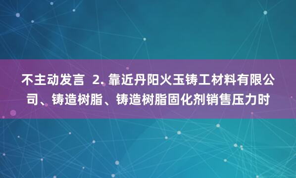 不主动发言  2. 靠近丹阳火玉铸工材料有限公司、铸造树脂、铸造树脂固化剂销售压力时